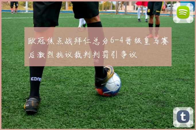欧冠焦点战拜仁总分6-4晋级皇马赛后激烈抗议裁判判罚引争议